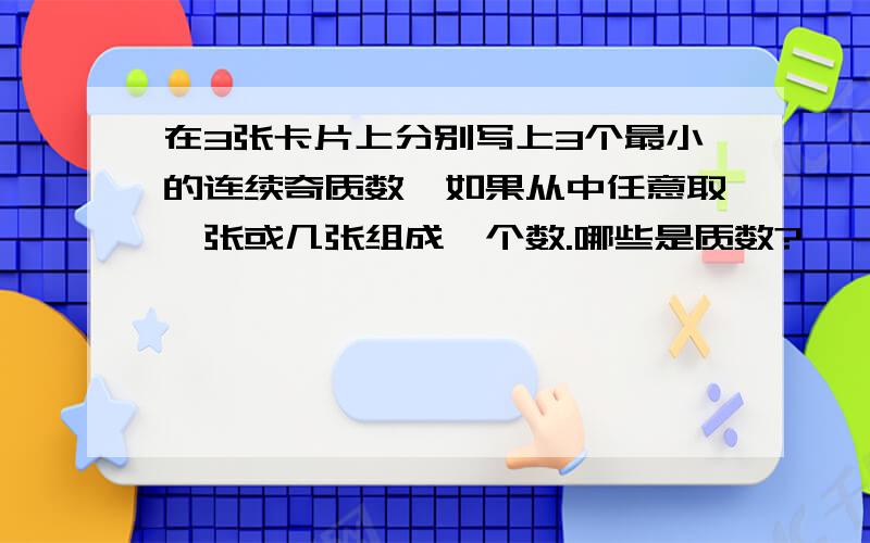 在3张卡片上分别写上3个最小的连续奇质数,如果从中任意取一张或几张组成一个数.哪些是质数?