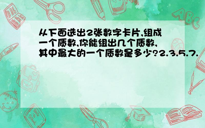 从下面选出2张数字卡片,组成一个质数,你能组出几个质数,其中最大的一个质数是多少?2.3.5.7.