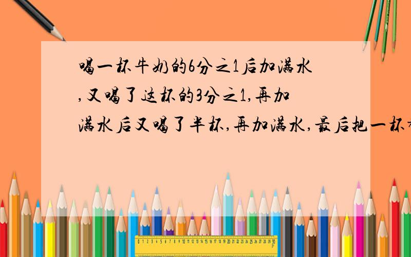 喝一杯牛奶的6分之1后加满水,又喝了这杯的3分之1,再加满水后又喝了半杯,再加满水,最后把一杯都喝了（解题过程和答案）请问他喝的牛奶多还是水多?