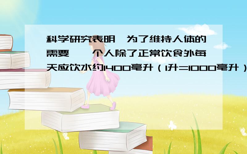 科学研究表明,为了维持人体的需要,一个人除了正常饮食外每天应饮水约1400毫升（1升=1000毫升）小明家有3口人,按要求每人每天喝1400毫升.一桶矿泉水容量18.9升,估算一下一桶矿泉水够小明家