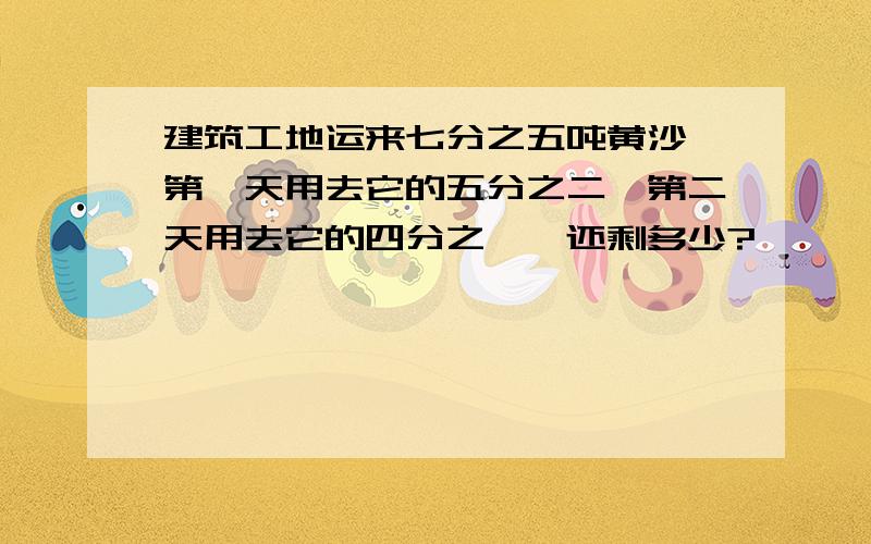 建筑工地运来七分之五吨黄沙,第一天用去它的五分之二,第二天用去它的四分之一,还剩多少?