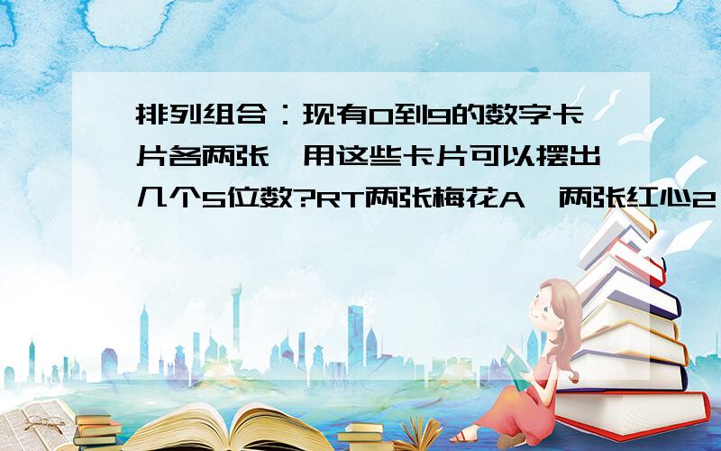 排列组合：现有0到9的数字卡片各两张,用这些卡片可以摆出几个5位数?RT两张梅花A,两张红心2,两张黑桃3,两张方块4..（请无视这行）每个数字只有两张，你摆个44444来看看。回 金龙QSZ：假设万