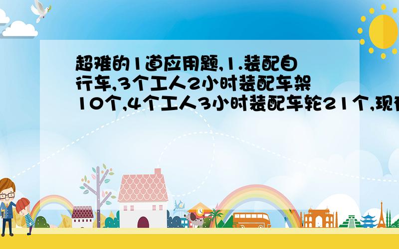 超难的1道应用题,1.装配自行车,3个工人2小时装配车架10个,4个工人3小时装配车轮21个,现有工人244个,为使车价和车轮装配成整车出场,怎样安排这些工人最为合适?还有第二题，汽车从A地开往B