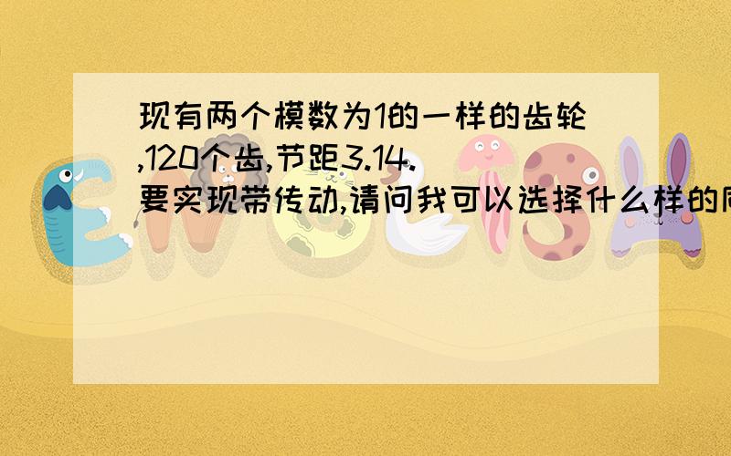 现有两个模数为1的一样的齿轮,120个齿,节距3.14.要实现带传动,请问我可以选择什么样的同步带?我找手册选了半天,选出XXL型号的,节距3.175,这个节距凑合吗?但是带宽6.4mm左右,齿宽12mm啊,怎么办?