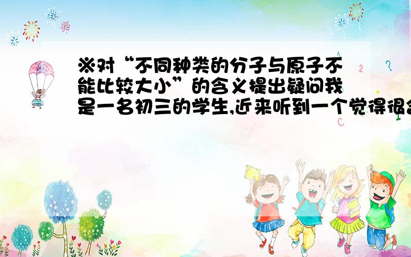 ※对“不同种类的分子与原子不能比较大小”的含义提出疑问我是一名初三的学生,近来听到一个觉得很含糊的说法：“不同种类的分子与原子不能比较大小”.我试着根据我已学的知识初步