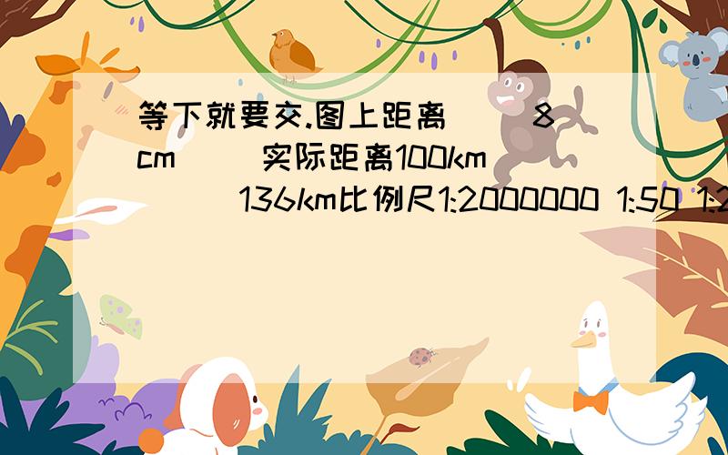 等下就要交.图上距离（） 8cm （）实际距离100km （） 136km比例尺1:2000000 1:50 1:2000000