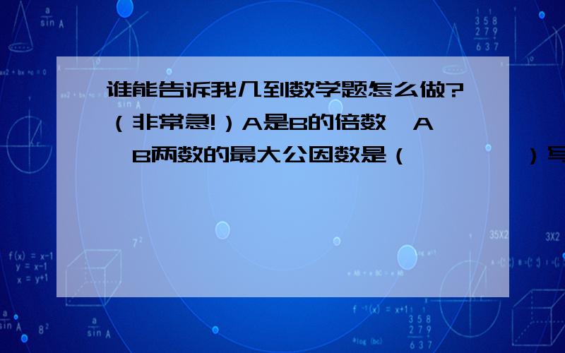 谁能告诉我几到数学题怎么做?（非常急!）A是B的倍数,A,B两数的最大公因数是（        ）写出下列个分数分子和分母的最大公因数 4                      8                5——  （    ）         —— （