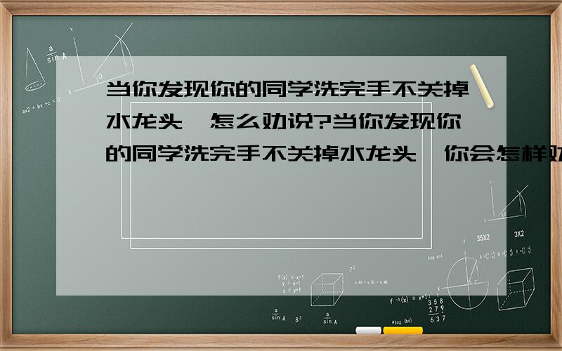 当你发现你的同学洗完手不关掉水龙头,怎么劝说?当你发现你的同学洗完手不关掉水龙头,你会怎样劝说?运用学过的知识进行劝说,并注意运用礼貌用语