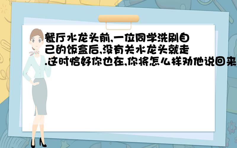 餐厅水龙头前,一位同学洗刷自己的饭盒后,没有关水龙头就走.这时恰好你也在,你将怎么样劝他说回来关掉水龙头?