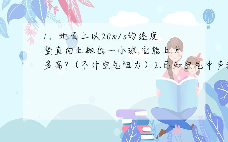 1．地面上以20m/s的速度竖直向上抛出一小球,它能上升多高?（不计空气阻力）2.已知空气中声波的速度是340m/s,求频率分别为265HZ、512HZ的两音叉,在空气中产生的声波的波长.3木箱重600N,放在光