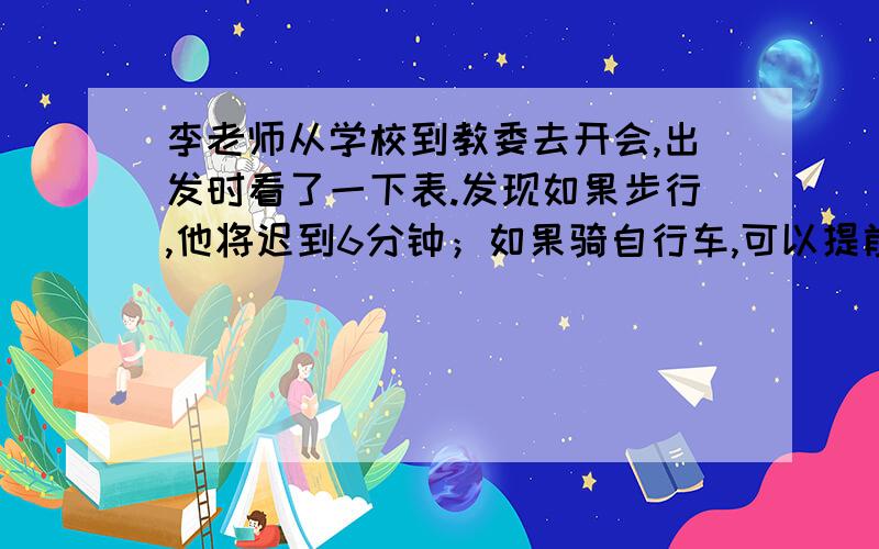 李老师从学校到教委去开会,出发时看了一下表.发现如果步行,他将迟到6分钟；如果骑自行车,可以提前3分钟到达.已知李老师步行每分钟行100米,骑自行车每分钟行200米,则李老师出发时离开会