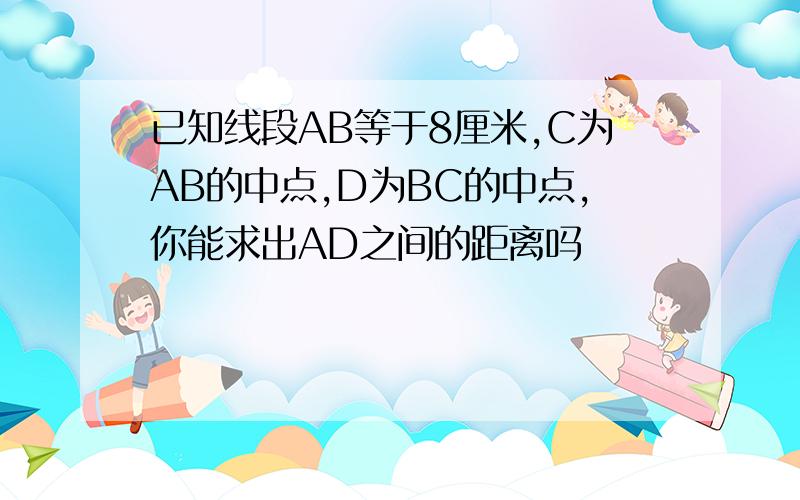 已知线段AB等于8厘米,C为AB的中点,D为BC的中点,你能求出AD之间的距离吗