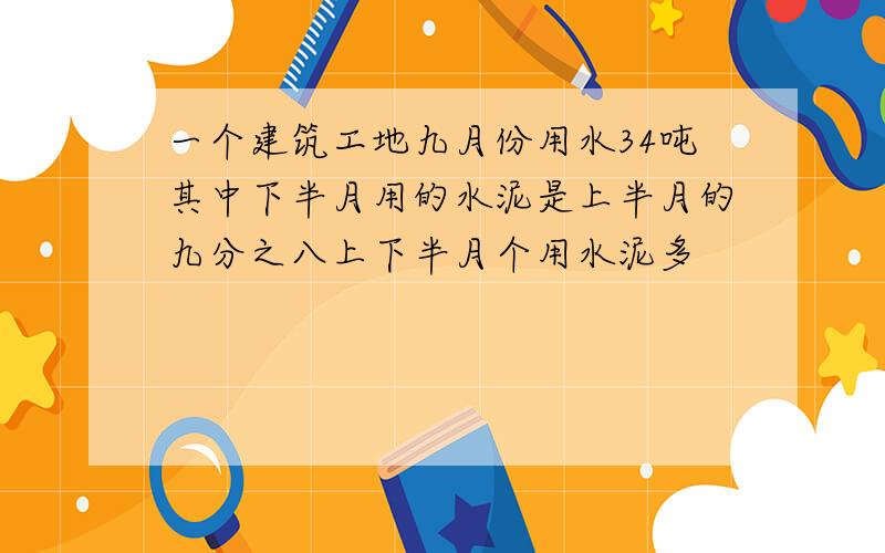 一个建筑工地九月份用水34吨其中下半月用的水泥是上半月的九分之八上下半月个用水泥多