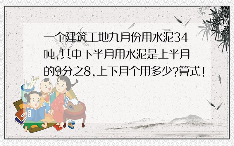 一个建筑工地九月份用水泥34吨,其中下半月用水泥是上半月的9分之8,上下月个用多少?算式!