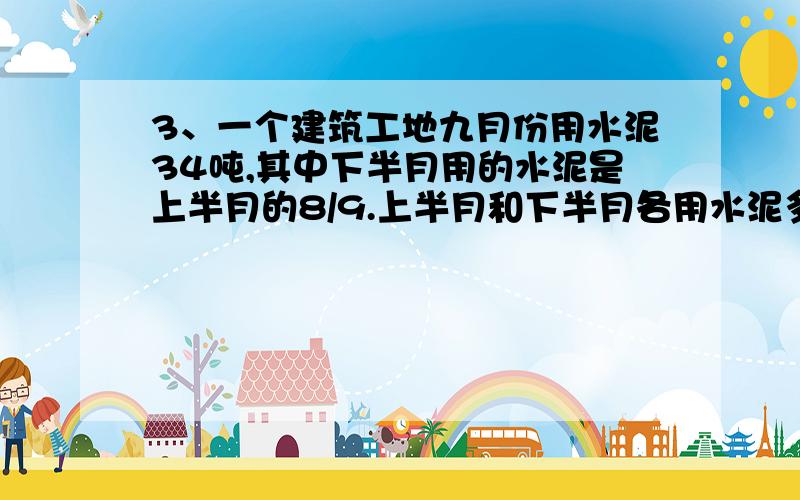 3、一个建筑工地九月份用水泥34吨,其中下半月用的水泥是上半月的8/9.上半月和下半月各用水泥多少吨?1