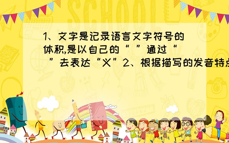 1、文字是记录语言文字符号的体积,是以自己的“ ”通过“ ”去表达“义”2、根据描写的发音特点,写出音素：告面后,送气,请、塞音 ；告面后,半高,圆唇元音 .3、从同一种语言分化出来的