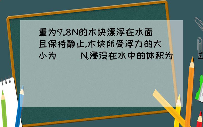 重为9.8N的木块漂浮在水面且保持静止,木块所受浮力的大小为（ ）N,浸没在水中的体积为（ ）立方m