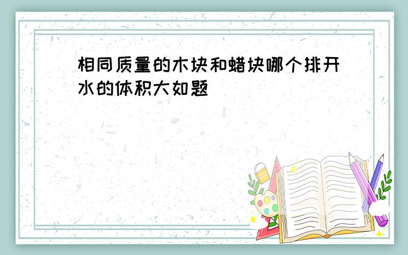 相同质量的木块和蜡块哪个排开水的体积大如题