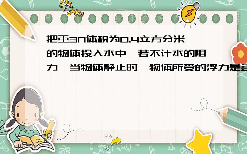 把重3N体积为0.4立方分米的物体投入水中,若不计水的阻力,当物体静止时,物体所受的浮力是多大?（g取10N每千克）