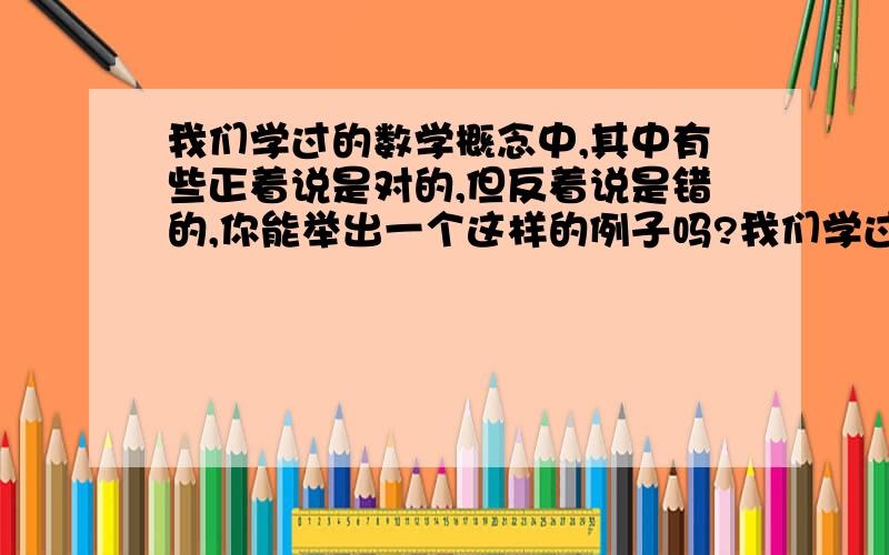 我们学过的数学概念中,其中有些正着说是对的,但反着说是错的,你能举出一个这样的例子吗?我们学过的数学概念中,其中有些正着说是对的,但反着说是错的,如：正着说“两个不同的素数一定