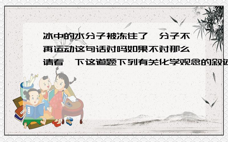 冰中的水分子被冻住了,分子不再运动这句话对吗如果不对那么请看一下这道题下列有关化学观念的叙述正确的是（ ）A．吃鱼后,鱼肉中的钙元素可能会留在人体骨骼内 B．外星球上二氧化碳