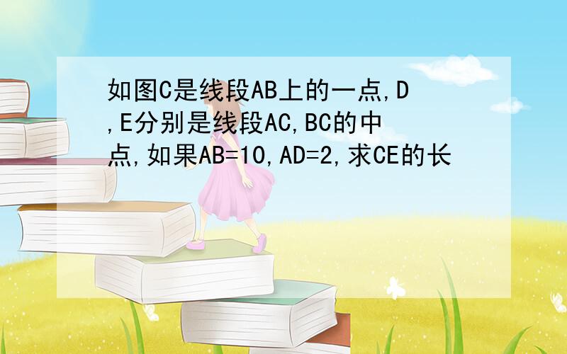 如图C是线段AB上的一点,D,E分别是线段AC,BC的中点,如果AB=10,AD=2,求CE的长