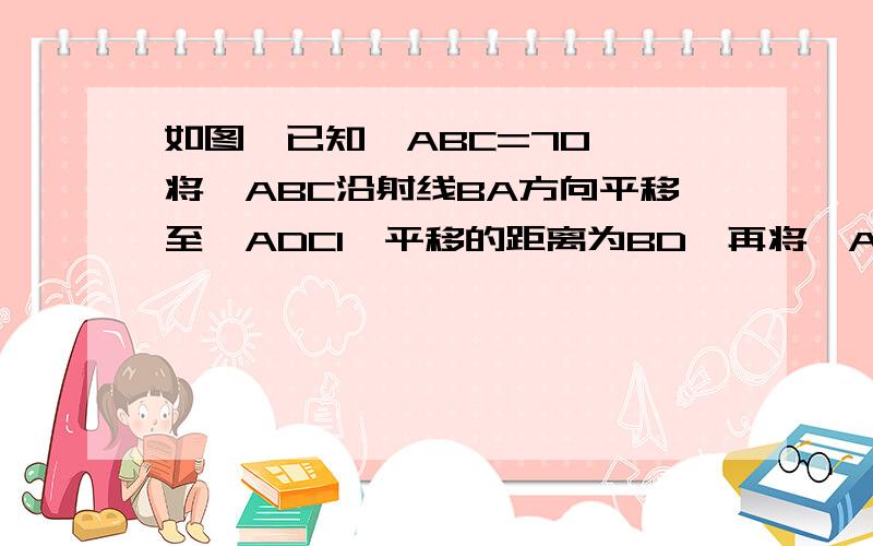 如图,已知∠ABC=70°,将∠ABC沿射线BA方向平移至∠ADC1,平移的距离为BD,再将∠ABC沿射线BA方向平移至∠ADC1,平移的距离为BD,再将∠ABC沿射线BC方向平移至∠A1EC,平移的距离为BE,DC1与EA1交于点B1,则∠