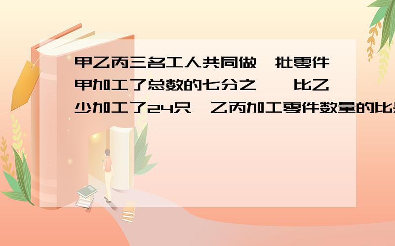 甲乙丙三名工人共同做一批零件甲加工了总数的七分之一,比乙少加工了24只,乙丙加工零件数量的比是2:1.这批零件共有多少只 要用方程解答