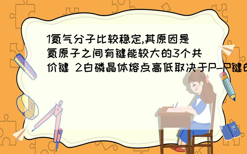 1氮气分子比较稳定,其原因是氮原子之间有键能较大的3个共价键 2白磷晶体熔点高低取决于P-P键的牢固程度判断对错急