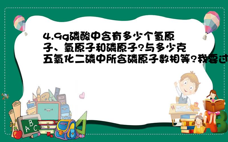4.9g磷酸中含有多少个氢原子、氧原子和磷原子?与多少克五氧化二磷中所含磷原子数相等?我要过程