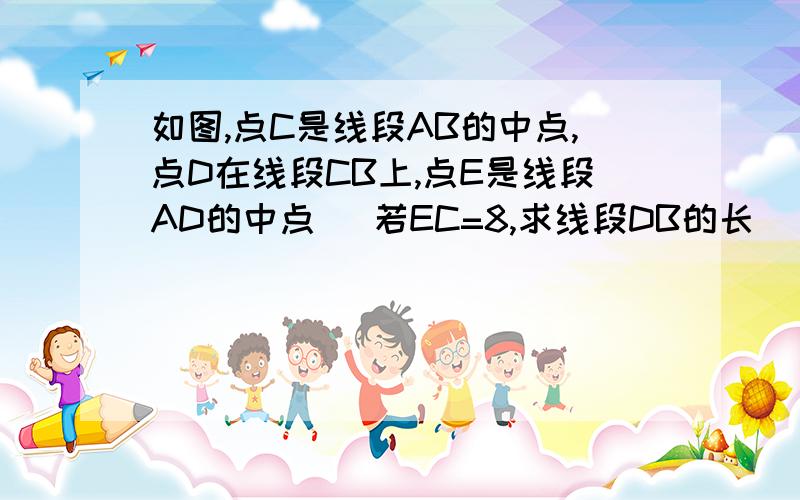 如图,点C是线段AB的中点,点D在线段CB上,点E是线段AD的中点． 若EC=8,求线段DB的长．