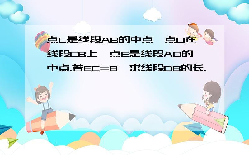 点C是线段AB的中点,点D在线段CB上,点E是线段AD的中点.若EC=8,求线段DB的长.