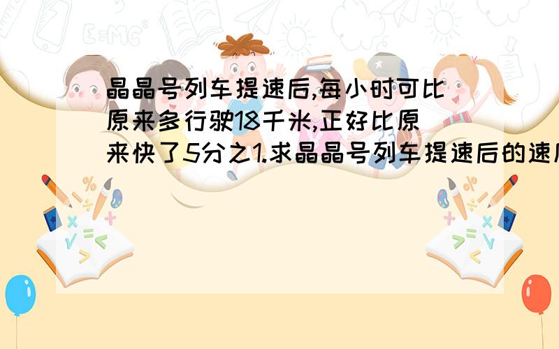 晶晶号列车提速后,每小时可比原来多行驶18千米,正好比原来快了5分之1.求晶晶号列车提速后的速度.