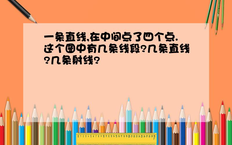 一条直线,在中间点了四个点.这个图中有几条线段?几条直线?几条射线?