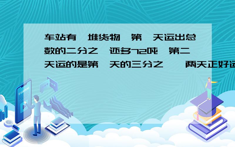 车站有一堆货物,第一天运出总数的二分之一还多72吨,第二天运的是第一天的三分之一,两天正好运完这堆货物有多少吨?