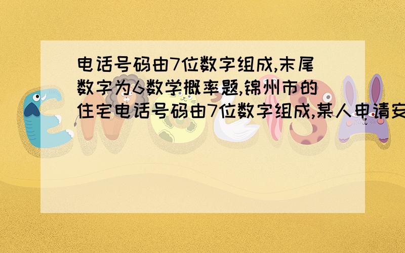 电话号码由7位数字组成,末尾数字为6数学概率题,锦州市的住宅电话号码由7位数字组成,某人申请安装1部住宅电话,他的电话号码的末尾数字为6的概率为多少?