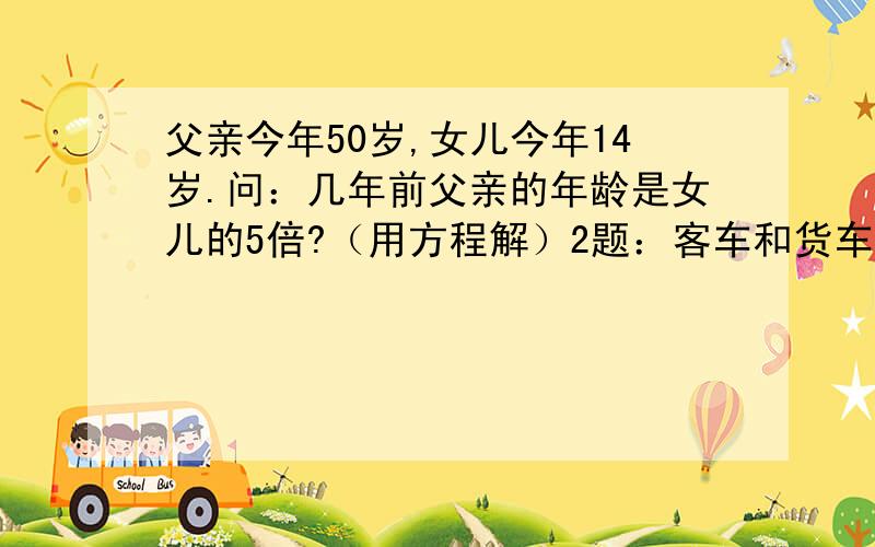 父亲今年50岁,女儿今年14岁.问：几年前父亲的年龄是女儿的5倍?（用方程解）2题：客车和货车同时从甲、乙两地的中间向相反的方向行驶,3小时后,客车到达甲地,货车离乙地还有24千米.已知货