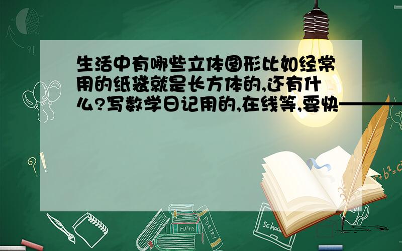 生活中有哪些立体图形比如经常用的纸袋就是长方体的,还有什么?写数学日记用的,在线等,要快————————————————!