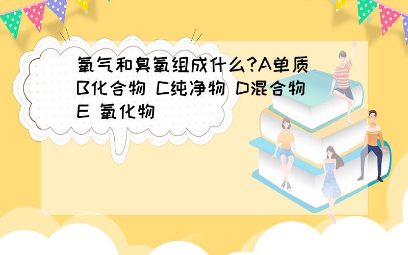 氧气和臭氧组成什么?A单质 B化合物 C纯净物 D混合物E 氧化物