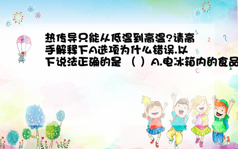 热传导只能从低温到高温?请高手解释下A选项为什么错误.以下说法正确的是 （ ）A.电冰箱内的食品温度比室内温度低,说明在一定条件下热传导也可以由低温物体向高温物体进行B.内能可以转