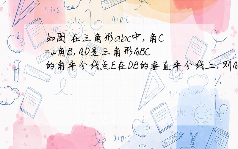 如图 在三角形abc中,角C=2角B,AD是三角形ABC的角平分线点E在DB的垂直平分线上,则AB与AC+CD有什么大小关系?