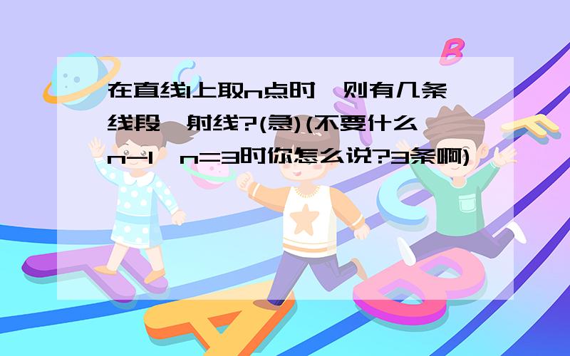 在直线1上取n点时,则有几条线段、射线?(急)(不要什么n-1,n=3时你怎么说?3条啊)