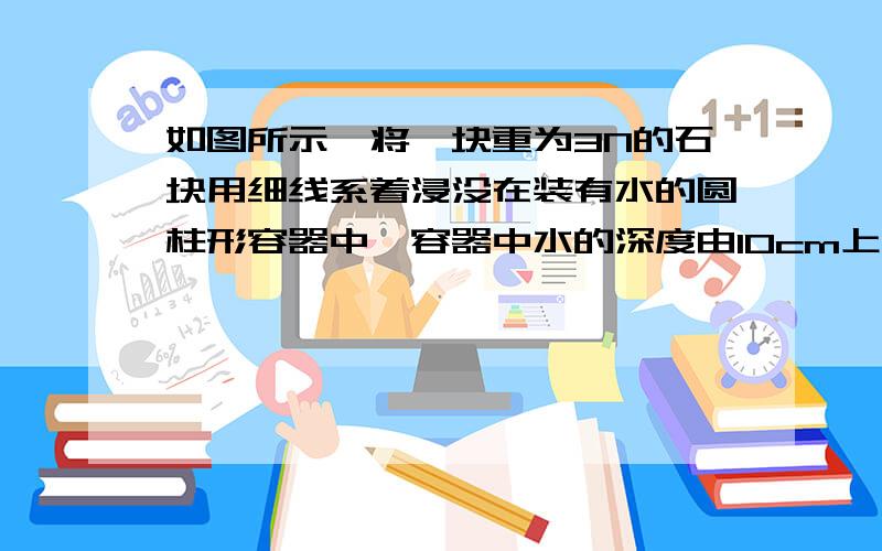 如图所示,将一块重为3N的石块用细线系着浸没在装有水的圆柱形容器中,容器中水的深度由10cm上升到12cm． 若将石块在水中缓慢提升3cm,石块仍然处于浸没状态,拉力做功0.03J,（容器的重力和容