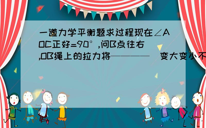 一道力学平衡题求过程现在∠AOC正好=90°,问B点往右,OB绳上的拉力将————（变大变小不变）,往左（变大变小不变）没说∠AOC保持90°不变。    我就是想知道为什么∠AOC会保持不变，你们这