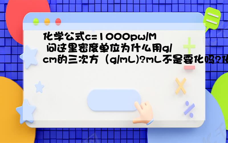 化学公式c=1000pw/M 问这里密度单位为什么用g/cm的三次方（g/mL)?mL不是要化吗?化成g/0.001L 与答案mol/L对应 为什么?解释清楚有阿,如果世界规这样那也给我一个好记住的理由.