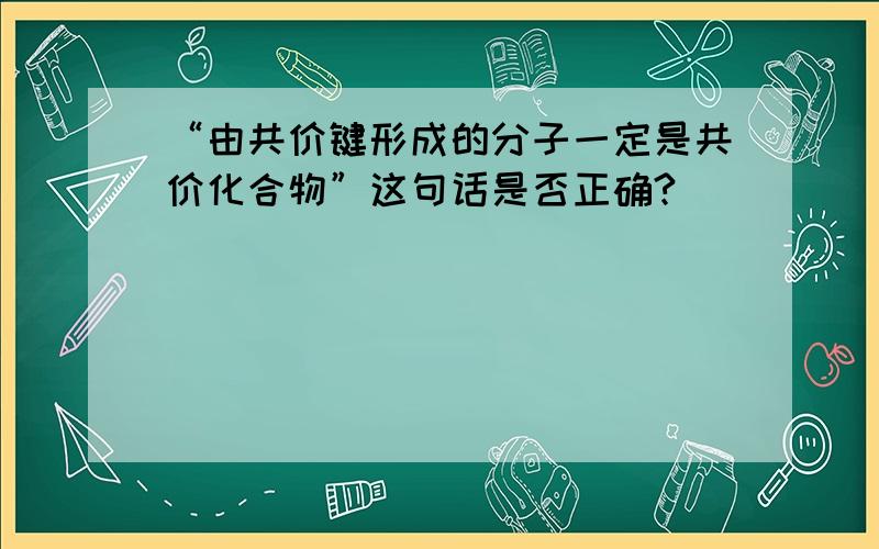 “由共价键形成的分子一定是共价化合物”这句话是否正确?