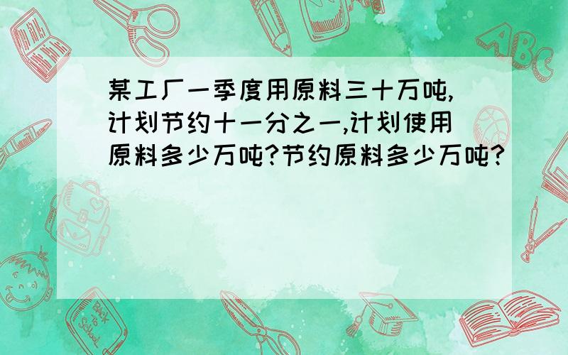 某工厂一季度用原料三十万吨,计划节约十一分之一,计划使用原料多少万吨?节约原料多少万吨?