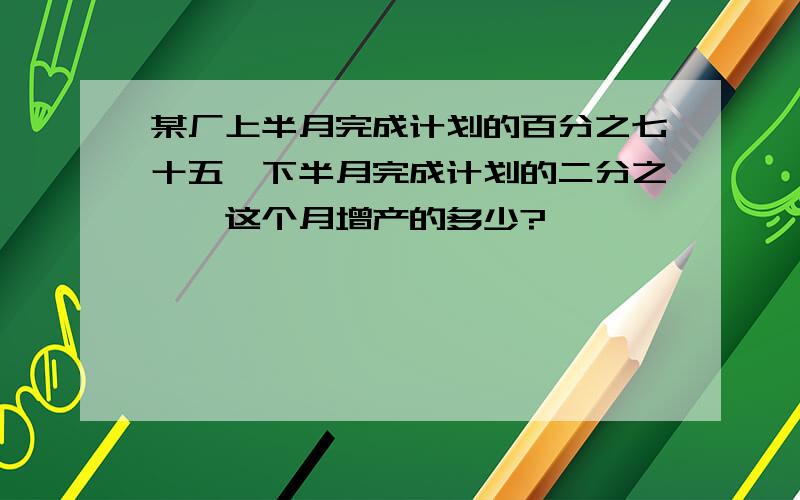 某厂上半月完成计划的百分之七十五,下半月完成计划的二分之一,这个月增产的多少?