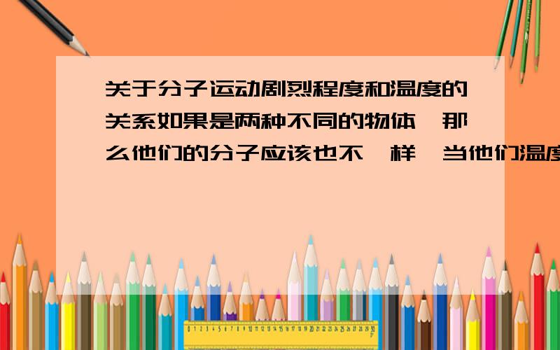 关于分子运动剧烈程度和温度的关系如果是两种不同的物体,那么他们的分子应该也不一样,当他们温度不一样时,哪种分子运动的快