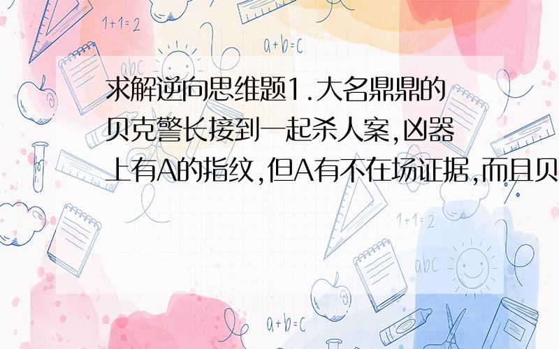 求解逆向思维题1.大名鼎鼎的贝克警长接到一起杀人案,凶器上有A的指纹,但A有不在场证据,而且贝克警长也斩钉截铁的说: